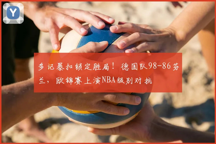 多记暴扣锁定胜局!德国队98-86芬兰,欧锦赛上演NBA级别对抗