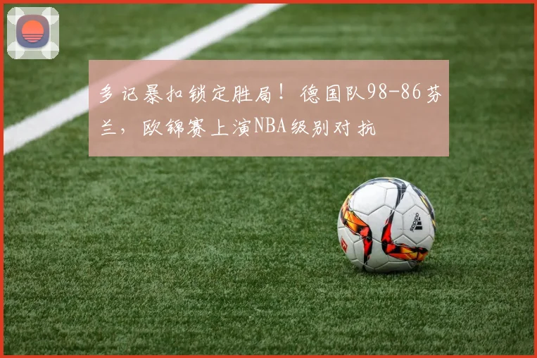 多记暴扣锁定胜局!德国队98-86芬兰,欧锦赛上演NBA级别对抗