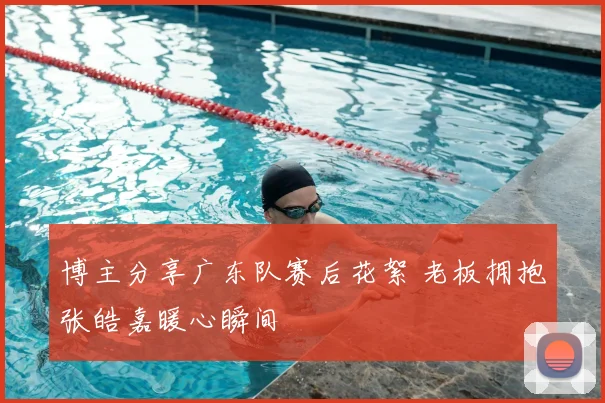 博主分享广东队赛后花絮 老板拥抱张皓嘉暖心瞬间