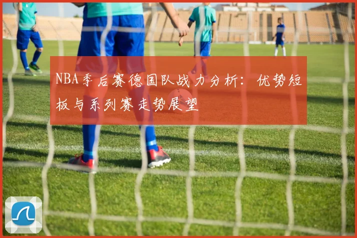 NBA季后赛德国队战力分析:优势短板与系列赛走势展望