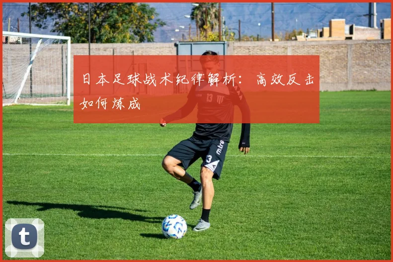 日本足球战术纪律解析:高效反击如何炼成