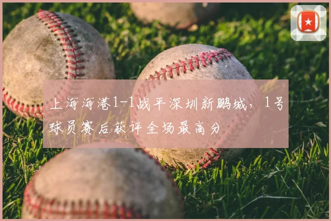 上海海港1-1战平深圳新鹏城,1号球员赛后获评全场最高分