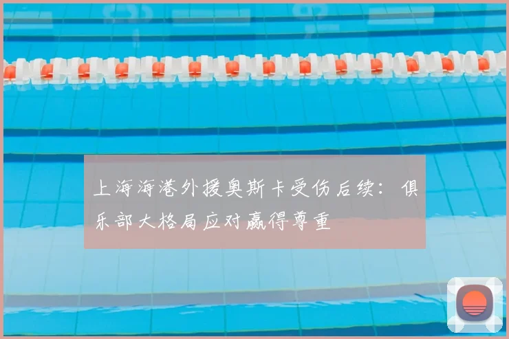 上海海港外援奥斯卡受伤后续:俱乐部大格局应对赢得尊重