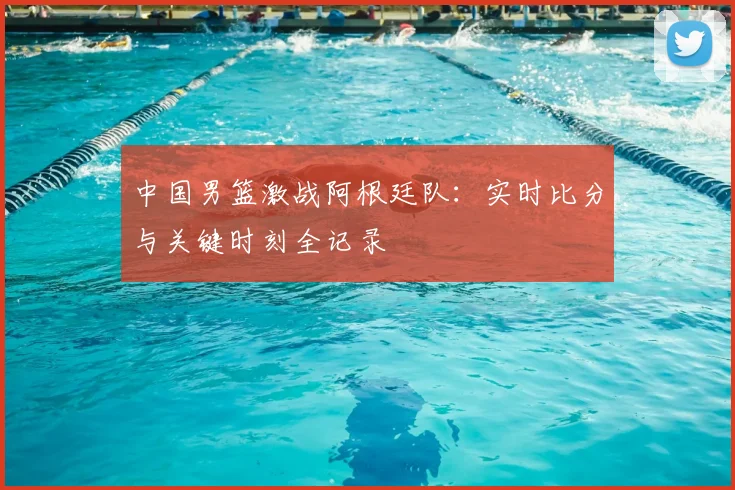 中国男篮激战阿根廷队:实时比分与关键时刻全记录