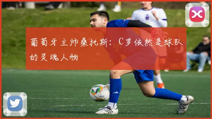 葡萄牙主帅桑托斯：C罗依然是球队的灵魂人物