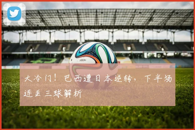 大冷门!巴西遭日本逆转,下半场连丢三球解析