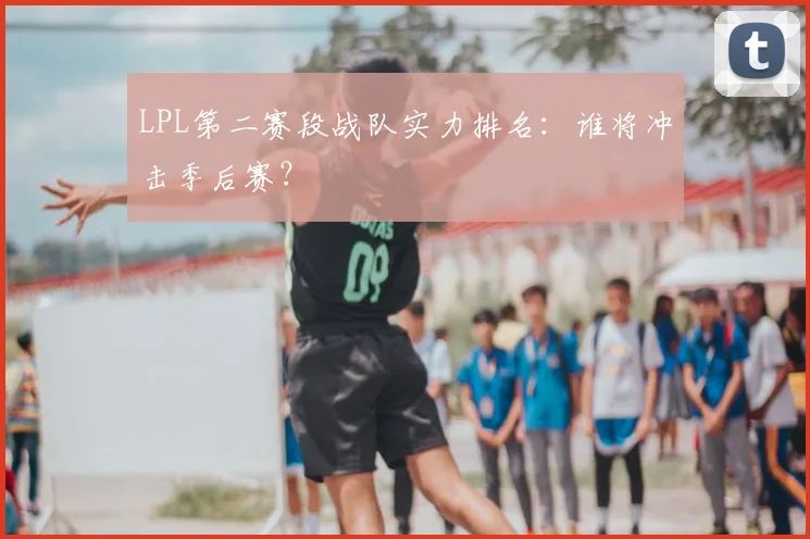 LPL第二赛段战队实力排名:谁将冲击季后赛?